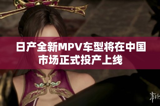 日产全新MPV车型将在中国市场正式投产上线