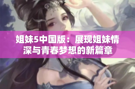 姐妹5中国版：展现姐妹情深与青春梦想的新篇章