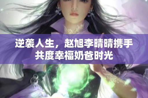 逆袭人生，赵旭李晴晴携手共度幸福奶爸时光