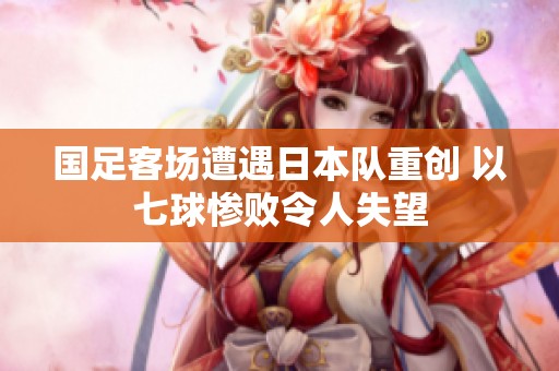 国足客场遭遇日本队重创 以七球惨败令人失望
