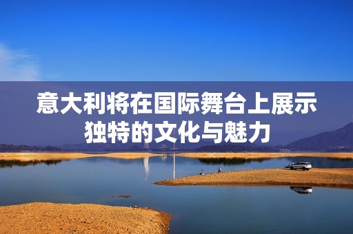 意大利将在国际舞台上展示独特的文化与魅力