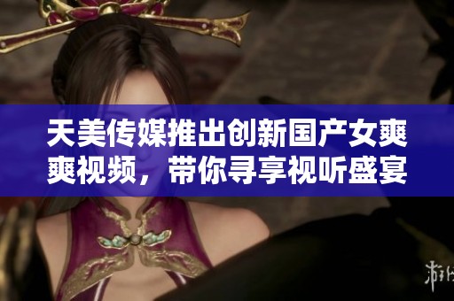 天美传媒推出创新国产女爽爽视频，带你寻享视听盛宴