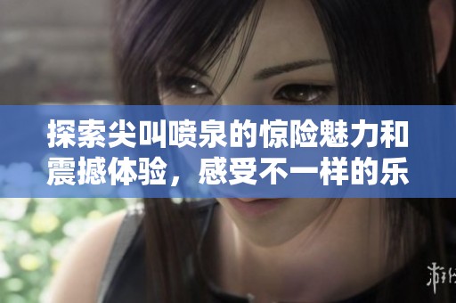 探索尖叫喷泉的惊险魅力和震撼体验，感受不一样的乐趣