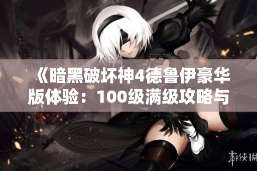 《暗黑破坏神4德鲁伊豪华版体验：100级满级攻略与分享》