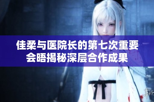 佳柔与医院长的第七次重要会晤揭秘深层合作成果
