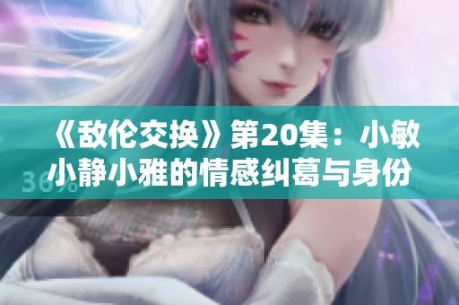 《敌伦交换》第20集：小敏小静小雅的情感纠葛与身份挑战