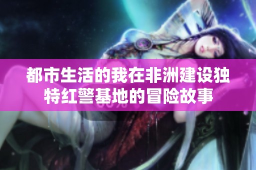 都市生活的我在非洲建设独特红警基地的冒险故事