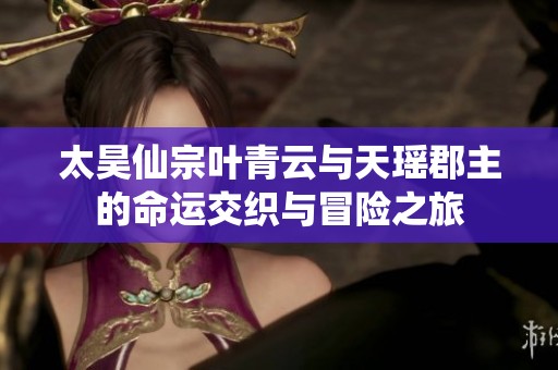 太昊仙宗叶青云与天瑶郡主的命运交织与冒险之旅
