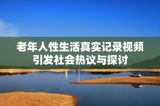 老年人性生活真实记录视频引发社会热议与探讨