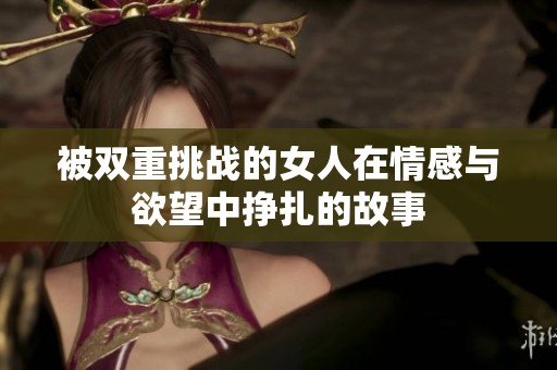 被双重挑战的女人在情感与欲望中挣扎的故事