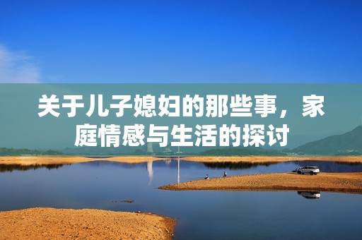 关于儿子媳妇的那些事，家庭情感与生活的探讨