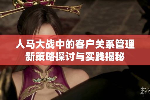 人马大战中的客户关系管理新策略探讨与实践揭秘
