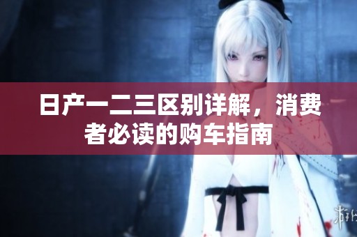 日产一二三区别详解，消费者必读的购车指南