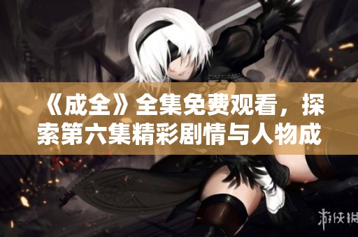 《成全》全集免费观看，探索第六集精彩剧情与人物成长分析