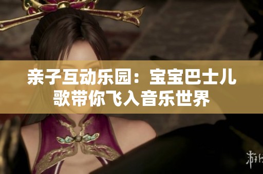 亲子互动乐园：宝宝巴士儿歌带你飞入音乐世界