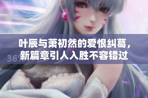 叶辰与萧初然的爱恨纠葛，新篇章引人入胜不容错过