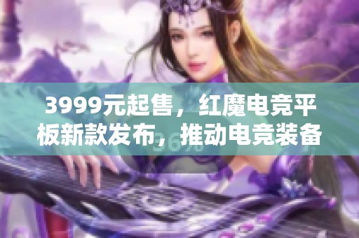 3999元起售，红魔电竞平板新款发布，推动电竞装备新突破