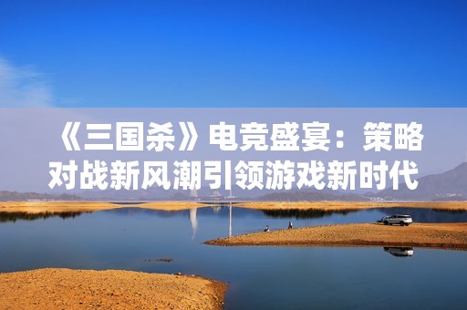《三国杀》电竞盛宴：策略对战新风潮引领游戏新时代