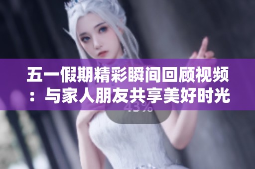 五一假期精彩瞬间回顾视频：与家人朋友共享美好时光