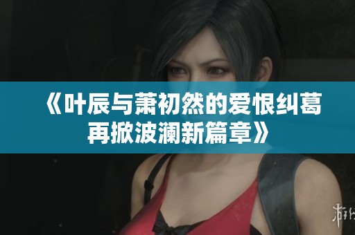 《叶辰与萧初然的爱恨纠葛再掀波澜新篇章》
