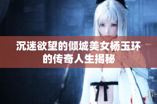 沉迷欲望的倾城美女杨玉环的传奇人生揭秘