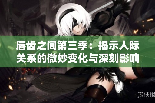 唇齿之间第三季：揭示人际关系的微妙变化与深刻影响