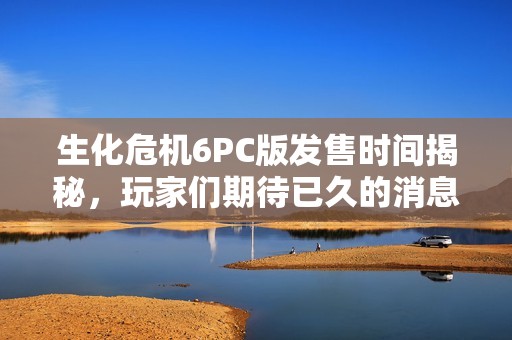 生化危机6PC版发售时间揭秘，玩家们期待已久的消息来了吗