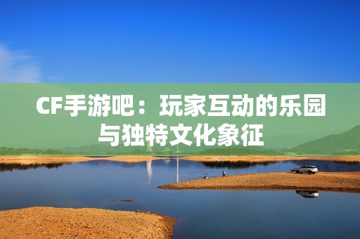 CF手游吧：玩家互动的乐园与独特文化象征