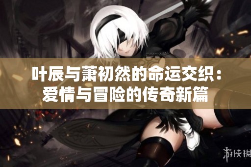 叶辰与萧初然的命运交织：爱情与冒险的传奇新篇