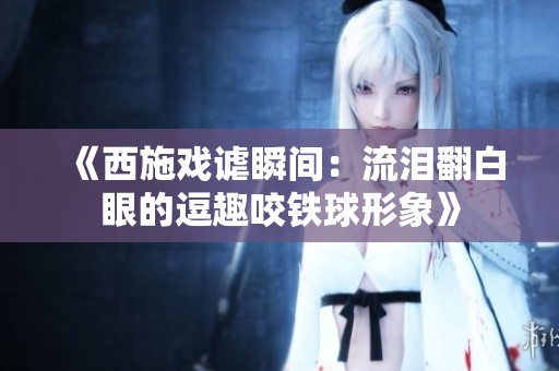 《西施戏谑瞬间：流泪翻白眼的逗趣咬铁球形象》