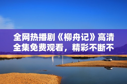 全网热播剧《柳舟记》高清全集免费观看，精彩不断不容错过