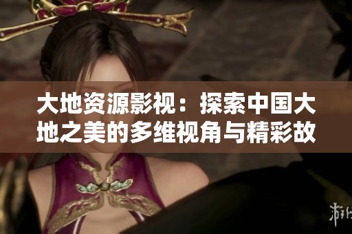 大地资源影视：探索中国大地之美的多维视角与精彩故事