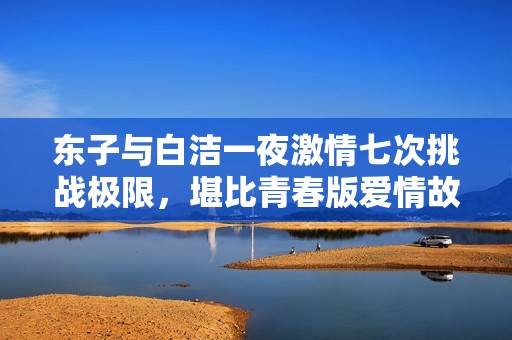 东子与白洁一夜激情七次挑战极限，堪比青春版爱情故事