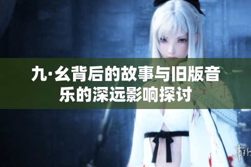 九·幺背后的故事与旧版音乐的深远影响探讨