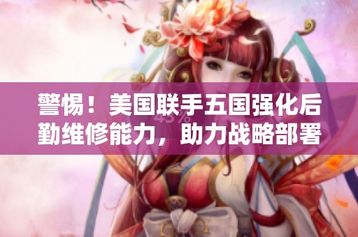 警惕！美国联手五国强化后勤维修能力，助力战略部署