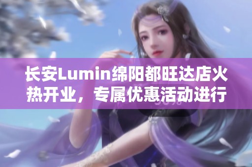 长安Lumin绵阳都旺达店火热开业，专属优惠活动进行中