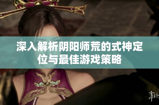 深入解析阴阳师荒的式神定位与最佳游戏策略