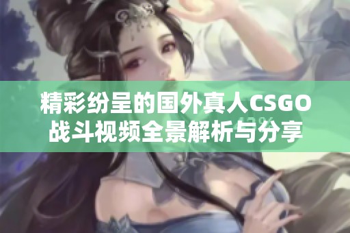 精彩纷呈的国外真人CSGO战斗视频全景解析与分享