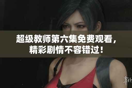 超级教师第六集免费观看，精彩剧情不容错过！