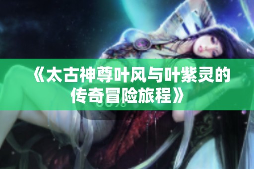 《太古神尊叶风与叶紫灵的传奇冒险旅程》