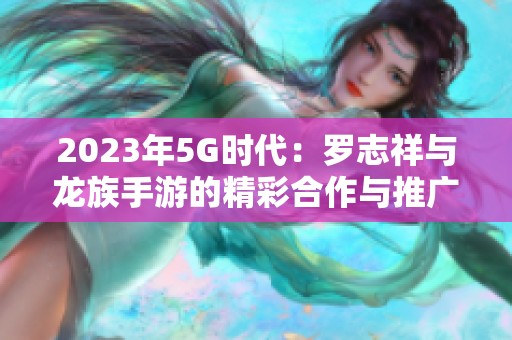 2023年5G时代：罗志祥与龙族手游的精彩合作与推广