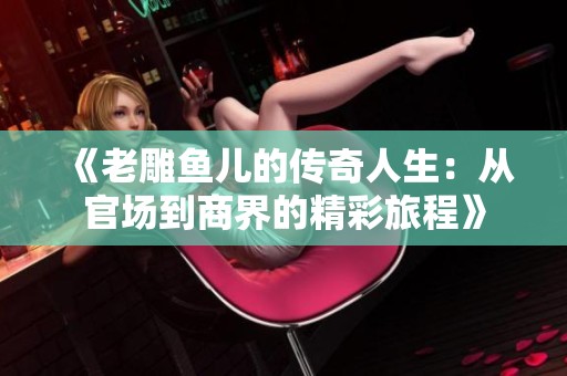 《老雕鱼儿的传奇人生：从官场到商界的精彩旅程》