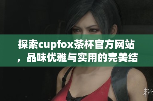 探索cupfox茶杯官方网站，品味优雅与实用的完美结合