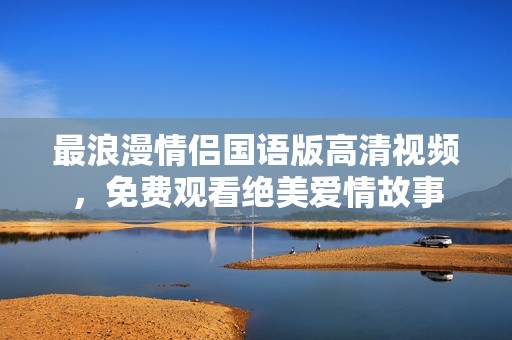 最浪漫情侣国语版高清视频，免费观看绝美爱情故事