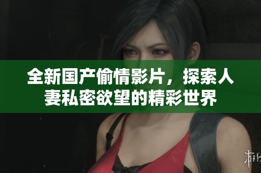 全新国产偷情影片，探索人妻私密欲望的精彩世界