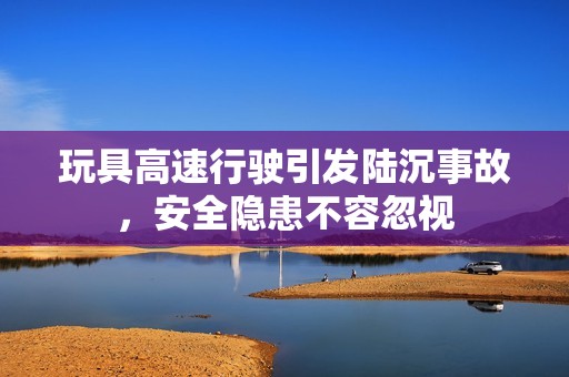 玩具高速行驶引发陆沉事故，安全隐患不容忽视