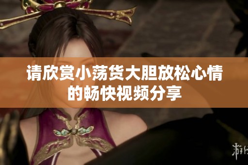 请欣赏小荡货大胆放松心情的畅快视频分享