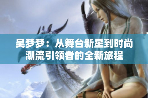 吴梦梦：从舞台新星到时尚潮流引领者的全新旅程