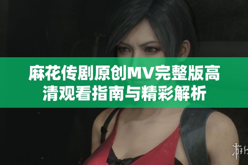 麻花传剧原创MV完整版高清观看指南与精彩解析