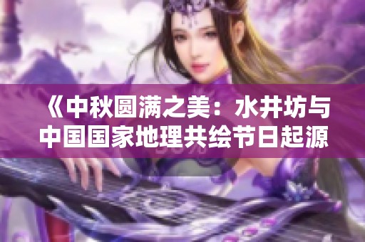《中秋圆满之美：水井坊与中国国家地理共绘节日起源地图》